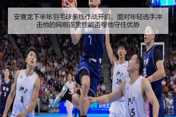 安赛龙下半年羽毛球多线作战开启，面对年轻选手冲击他的网前连贯性能否帮他守住优势